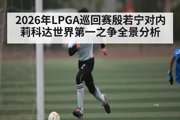 2026年LPGA巡回赛殷若宁对内莉科达世界第一之争全景分析