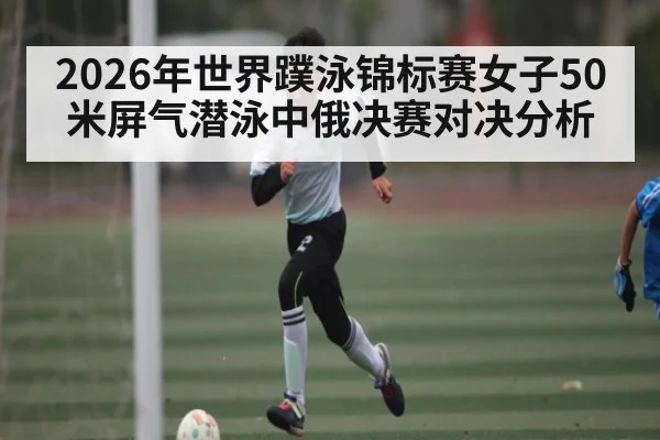 2026年世界蹼泳锦标赛女子50米屏气潜泳中俄决赛对决分析